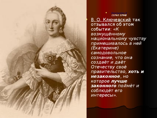 Екатерина II  (1762-1796) В. О. Ключевский  так отзывался об этом событии: «К возмущённому национальному чувству примешивалось в ней (Екатерине) самодовольное сознание, что она создаёт и даёт Отечеству своё правительство, хоть и незаконное , но которое лучше законного поймёт и соблюдёт его интересы».  