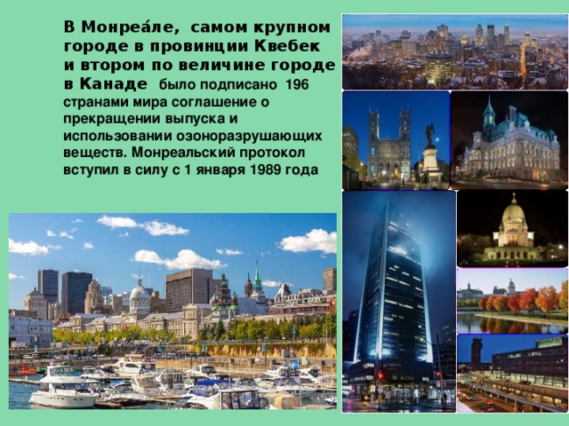 В Монреа́ле, самом крупном городе в провинции Квебек и втором по величине городе в Канаде было подписано 196 странами мира соглашение о прекращении выпуска и использовании озоноразрушающих веществ. Монреальский протокол вступил в силу с 1 января 1989 года 