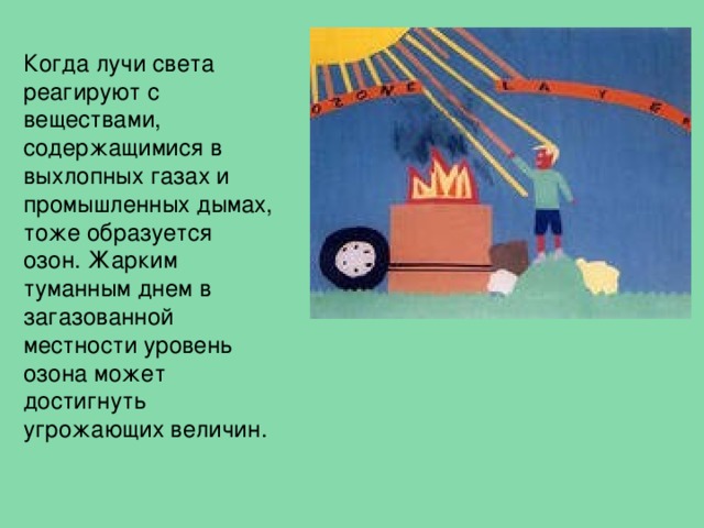 Когда лучи света реагируют с веществами, содержащимися в выхлопных газах и промышленных дымах, тоже образуется озон. Жарким туманным днем в загазованной местности уровень озона может достигнуть угрожающих величин. 
