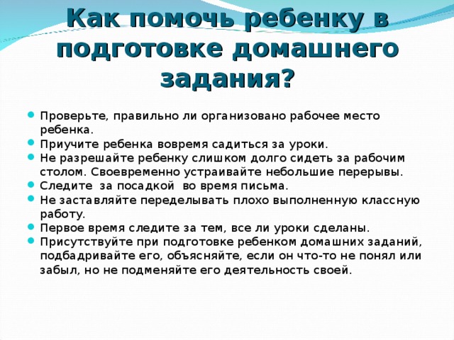 Как помочь ребенку в подготовке домашнего задания? Проверьте, правильно ли организовано рабочее место ребенка. Приучите ребенка вовремя садиться за уроки. Не разрешайте ребенку слишком долго сидеть за рабочим столом. Своевременно устраивайте небольшие перерывы. Следите за посадкой во время письма. Не заставляйте переделывать плохо выполненную классную работу. Первое время следите за тем, все ли уроки сделаны. Присутствуйте при подготовке ребенком домашних заданий, подбадривайте его, объясняйте, если он что-то не понял или забыл, но не подменяйте его деятельность своей.     