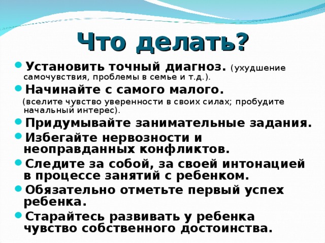 Что делать? Установить точный диагноз. (ухудшение самочувствия, проблемы в семье и т.д.). Начинайте с самого малого.  (вселите чувство уверенности в своих силах; пробудите начальный интерес). Придумывайте занимательные задания. Избегайте нервозности и неоправданных конфликтов. Следите за собой, за своей интонацией в процессе занятий с ребенком. Обязательно отметьте первый успех ребенка. Старайтесь развивать у ребенка чувство собственного достоинства.  