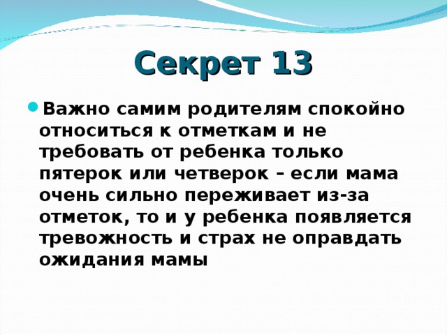 Секрет 13 Важно самим родителям спокойно относиться к отметкам и не требовать от ребенка только пятерок или четверок – если мама очень сильно переживает из-за отметок, то и у ребенка появляется тревожность и страх не оправдать ожидания мамы    