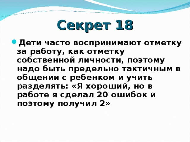 Секрет 18 Дети часто воспринимают отметку за работу, как отметку собственной личности, поэтому надо быть предельно тактичным в общении с ребенком и учить разделять: «Я хороший, но в работе я сделал 20 ошибок и поэтому получил 2»    