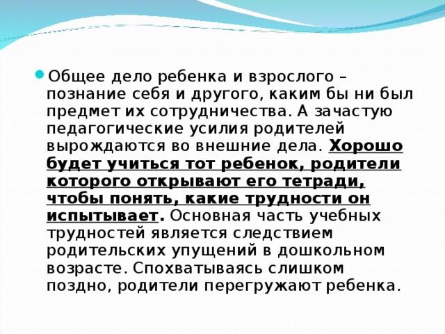 Общее дело ребенка и взрослого – познание себя и другого, каким бы ни был предмет их сотрудничества. А зачастую педагогические усилия родителей вырождаются во внешние дела. Хорошо будет учиться тот ребенок, родители которого открывают его тетради, чтобы понять, какие трудности он испытывает . Основная часть учебных трудностей является следствием родительских упущений в дошкольном возрасте. Спохватываясь слишком поздно, родители перегружают ребенка. 