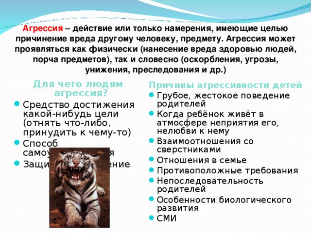 Агрессия – действие или только намерения, имеющие целью причинение вреда другому человеку, предмету. Агрессия может проявляться как физически (нанесение вреда здоровью людей, порча предметов), так и словесно (оскорбления, угрозы, унижения, преследования и др.)  Для чего людям агрессия? Средство достижения какой-нибудь цели (отнять что-либо, принудить к чему-то) Способ самоутверждения Защитное поведение Причины агрессивности детей Грубое, жестокое поведение родителей Когда ребёнок живёт в атмосфере неприятия его, нелюбви к нему Взаимоотношения со сверстниками Отношения в семье Противоположные требования Непоследовательность родителей Особенности биологического развития СМИ 