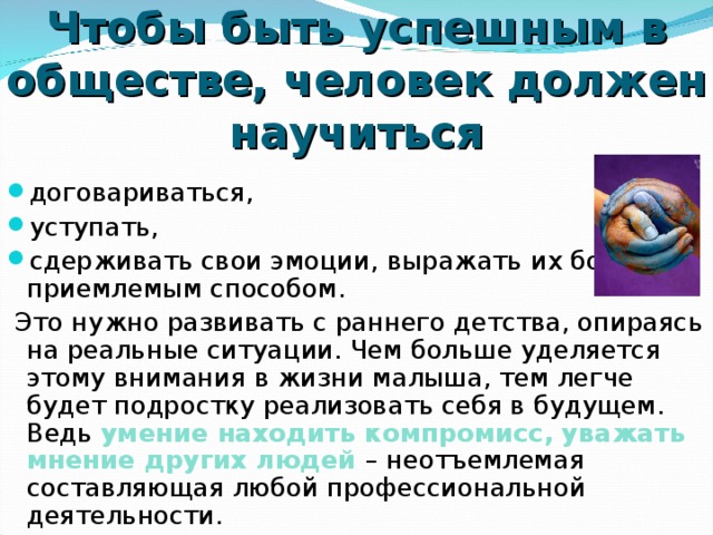 Чтобы быть успешным в обществе, человек должен научиться договариваться, уступать, сдерживать свои эмоции, выражать их более приемлемым способом.  Это нужно развивать с раннего детства, опираясь на реальные ситуации. Чем больше уделяется этому внимания в жизни малыша, тем легче будет подростку реализовать себя в будущем. Ведь умение находить компромисс, уважать мнение других людей  – неотъемлемая составляющая любой профессиональной деятельности. 