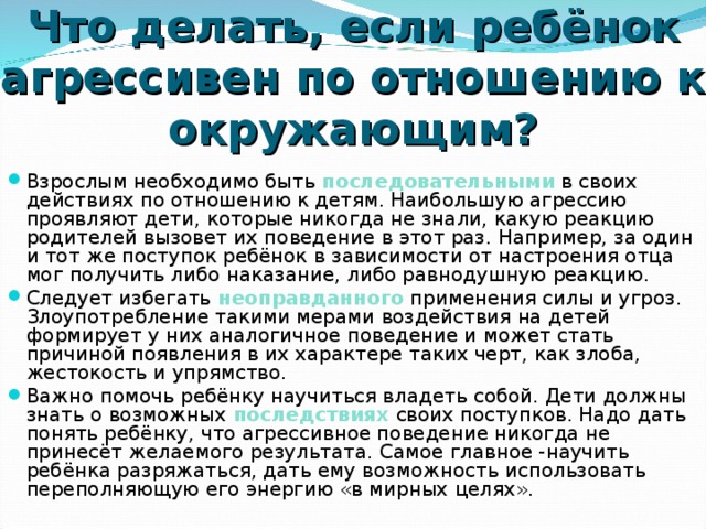 Что делать, если ребёнок агрессивен по отношению к окружающим? Взрослым необходимо быть последовательными в своих действиях по отношению к детям. Наибольшую агрессию проявляют дети, которые никогда не знали, какую реакцию родителей вызовет их поведение в этот раз. Например, за один и тот же поступок ребёнок в зависимости от настроения отца мог получить либо наказание, либо равнодушную реакцию. Следует избегать неоправданного  применения силы и угроз. Злоупотребление такими мерами воздействия на детей формирует у них аналогичное поведение и может стать причиной появления в их характере таких черт, как злоба, жестокость и упрямство. Важно помочь ребёнку научиться владеть собой. Дети должны знать о возможных последствиях  своих поступков. Надо дать понять ребёнку, что агрессивное поведение никогда не принесёт желаемого результата. Самое главное -научить ребёнка разряжаться, дать ему возможность использовать переполняющую его энергию «в мирных целях».  