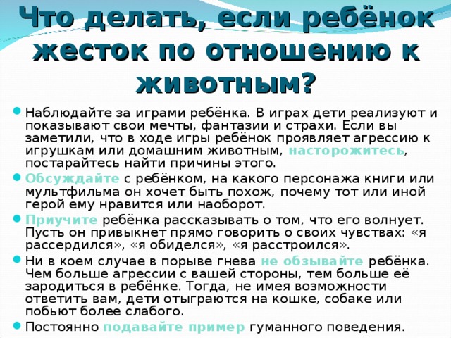 Что делать, если ребёнок жесток по отношению к животным? Наблюдайте за играми ребёнка. В играх дети реализуют и показывают свои мечты, фантазии и страхи. Если вы заметили, что в ходе игры ребёнок проявляет агрессию к игрушкам или домашним животным, насторожитесь , постарайтесь найти причины этого. Обсуждайте с ребёнком, на какого персонажа книги или мультфильма он хочет быть похож, почему тот или иной герой ему нравится или наоборот. Приучите ребёнка рассказывать о том, что его волнует. Пусть он привыкнет прямо говорить о своих чувствах: «я рассердился», «я обиделся», «я расстроился». Ни в коем случае в порыве гнева не обзывайте  ребёнка. Чем больше агрессии с вашей стороны, тем больше её зародиться в ребёнке. Тогда, не имея возможности ответить вам, дети отыграются на кошке, собаке или побьют более слабого. Постоянно подавайте пример  гуманного поведения. 