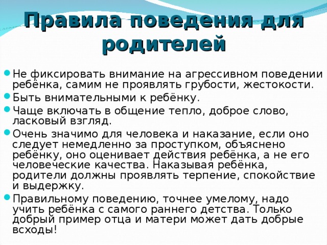 Правила поведения для родителей Не фиксировать внимание на агрессивном поведении ребёнка, самим не проявлять грубости, жестокости. Быть внимательными к ребёнку. Чаще включать в общение тепло, доброе слово, ласковый взгляд. Очень значимо для человека и наказание, если оно следует немедленно за проступком, объяснено ребёнку, оно оценивает действия ребёнка, а не его человеческие качества. Наказывая ребёнка, родители должны проявлять терпение, спокойствие и выдержку. Правильному поведению, точнее умелому, надо учить ребёнка с самого раннего детства. Только добрый пример отца и матери может дать добрые всходы!  
