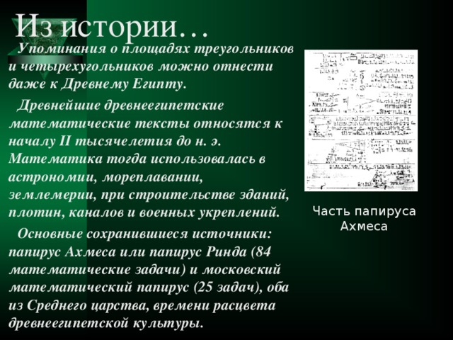 Из истории… Упоминания о площадях треугольников и четырехугольников можно отнести даже к Древнему Египту. Древнейшие древнеегипетские математические тексты относятся к началу II тысячелетия до н. э. Математика тогда использовалась в астрономии, мореплавании, землемерии, при строительстве зданий, плотин, каналов и военных укреплений. Основные сохранившиеся источники: папирус Ахмеса или папирус Ринда (84 математические задачи) и московский математический папирус (25 задач), оба из Среднего царства, времени расцвета древнеегипетской культуры. Часть папируса Ахмеса 