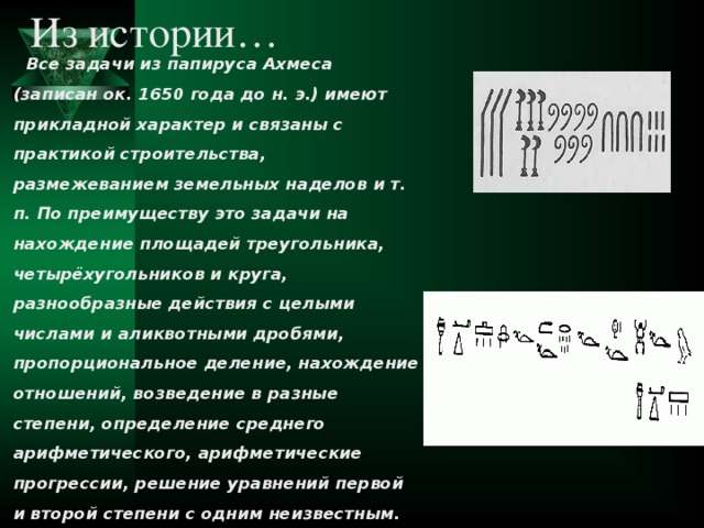 Из истории… Все задачи из папируса Ахмеса (записан ок. 1650 года до н. э.) имеют прикладной характер и связаны с практикой строительства, размежеванием земельных наделов и т. п. По преимуществу это задачи на нахождение площадей треугольника, четырёхугольников и круга, разнообразные действия с целыми числами и аликвотными дробями, пропорциональное деление, нахождение отношений, возведение в разные степени, определение среднего арифметического, арифметические прогрессии, решение уравнений первой и второй степени с одним неизвестным.  