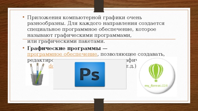 Приложения компьютерной графики очень разнообразны. Для каждого направления создается специальное программ­ное обеспечение, которое называют графическими програм­мами, или графическими пакетами. Графические программы  —  программное обеспечение , позволяющее создавать, редактировать или просматривать графические файлы. ( Paint , Adobe Photoshop , CorelDraw и т.д.) 