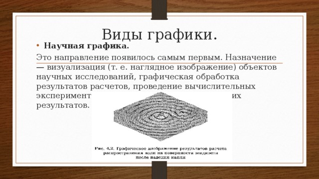 Виды графики. Научная графика. Это направление появилось самым первым. Назначение — визуализация (т. е. наглядное изображение) объектов науч­ных исследований, графическая обработка результатов рас­четов, проведение вычислительных экспериментов с нагляд­ным представлением их результатов. 