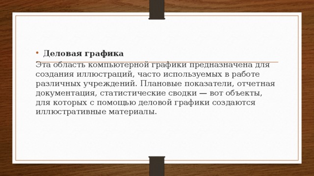 Деловая графика Эта область компьютерной графики предназначена для со­здания иллюстраций, часто используемых в работе различ­ных учреждений. Плановые показатели, отчетная докумен­тация, статистические сводки — вот объекты, для которых с помощью деловой графики создаются иллюстративные ма­териалы.  