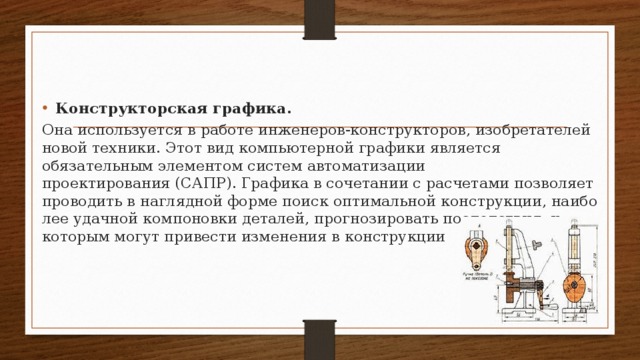 Конструкторская графика. Она используется в работе инженеров-конструкторов, изобретателей новой техники. Этот вид компьютерной гра­фики является обязательным элементом систем автомати­зации проектирования (САПР). Графика в сочетании с расчетами позволяет проводить в наглядной форме поиск оптимальной конструкции, наибо­лее удачной компоновки деталей, прогнозировать последст­вия, к которым могут привести изменения в конструкции  