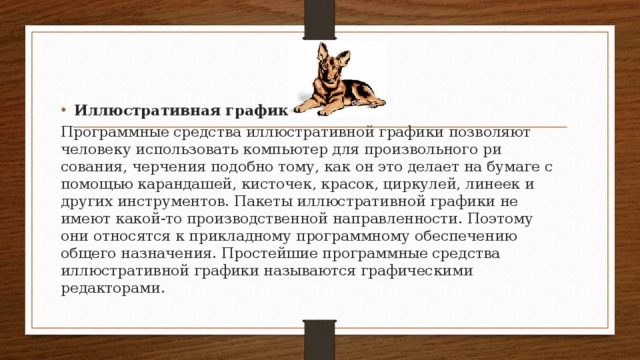 Иллюстративная графика Программные средства иллюстративной графики позволя­ют человеку использовать компьютер для произвольного ри­сования, черчения подобно тому, как он это делает на бумаге с помощью карандашей, кисточек, красок, циркулей, лине­ек и других инструментов. Пакеты иллюстративной графики не имеют какой-то производственной направленности. По­этому они относятся к прикладному программному обеспече­нию общего назначения. Простейшие программные средства иллюстративной гра­фики называются графическими редакторами. 