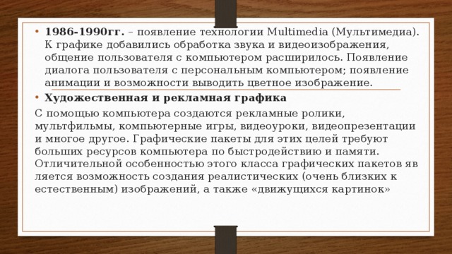 1986-1990гг. – появление технологии Multimedia (Мультимедиа). К графике добавились обработка звука и видеоизображения, общение пользователя с компьютером расширилось. Появление диалога пользователя с персональным компьютером; появление анимации и возможности выводить цветное изображение. Художественная и рекламная графика С помощью компьютера создаются рекламные ролики, мультфильмы, компьютерные игры, видеоуроки, видеопрезентации и мно­гое другое. Графические пакеты для этих целей требуют больших ре­сурсов компьютера по быстродействию и памяти. Отличи­тельной особенностью этого класса графических пакетов яв­ляется возможность создания реалистических (очень близ­ких к естественным) изображений, а также «движущихся картинок» 