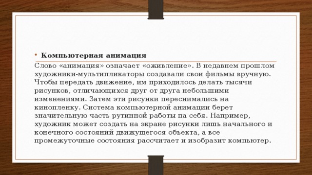 Компьютерная анимация Слово «анимация» означает «оживление». В недавнем прошлом художники-мультипликаторы со­здавали свои фильмы вручную. Чтобы передать движение, им приходилось делать тысячи рисунков, отличающихся друг от друга небольшими изменениями. Затем эти рисунки переснимались на кинопленку. Система компьютерной ани­мации берет значительную часть рутинной работы па себя. Например, художник может создать на экране рисунки лишь начального и конечного состояний движущегося объ­екта, а все промежуточные состояния рассчитает и изобразит компьютер.  