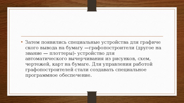 Затем появились специальные устройства для графиче­ского вывода на бумагу —графопостроители (другое на­звание — плоттеры)- устройство для автоматического вычерчивания из рисунков, схем, чертежей, карт на бумаге. Для управления работой графопостроителей стали создавать специальное программное обеспечение. 