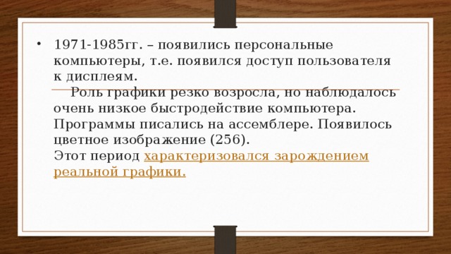 1971-1985гг. – появились персональные компьютеры, т.е. появился доступ пользователя к дисплеям.   Роль графики резко возросла, но наблюдалось очень низкое быстродействие компьютера. Программы писались на ассемблере. Появилось цветное изображение (256).  Этот период характеризовался зарождением реальной графики.   