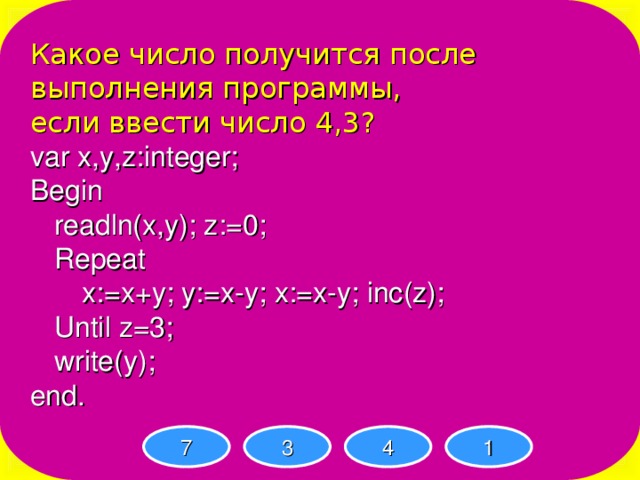 Какое число получится после выполнения программы, если ввести число 4,3? var x,y,z:integer; Begin  readln(x,y); z:=0;  Repeat   x:=x+y; y:=x-y; x:=x-y; inc(z);  Until z=3;  write(y); end. 7 3 4 1 