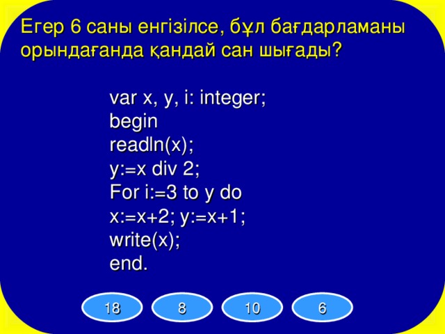 Егер 6 саны енгізілсе, бұл бағдарламаны орындағанда қандай сан шығады? var x, y, i: integer; begin readln(x); y:=x div 2; For i:=3 to y do x:=x+2; y:=x+1; write(x); end. var x, y, i: integer; begin readln(x); y:=x div 2; For i:=3 to y do x:=x+2; y:=x+1; write(x); end.   var x, y, i: integer; begin readln(x); y:=x div 2; For i:=3 to y do x:=x+2; y:=x+1; write(x); end.   var x, y, i: integer; begin readln(x); y:=x div 2; For i:=3 to y do x:=x+2; y:=x+1; write(x); end.   var x, y, i: integer; begin readln(x); y:=x div 2; For i:=3 to y do x:=x+2; y:=x+1; write(x); end.   18 8 10 6 