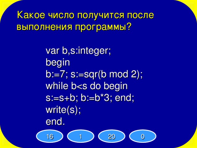 Какое число получится после выполнения программы ? var b,s:integer; begin b:=7; s:=sqr(b mod 2); while bs:=s+b; b:=b*3; end; write(s); end. var b,s:integer; begin b:=7; s:=sqr(b mod 2); while bvar b,s:integer; begin b:=7; s:=sqr(b mod 2); while bvar b,s:integer; begin b:=7; s:=sqr(b mod 2); while b16 1 20 0 