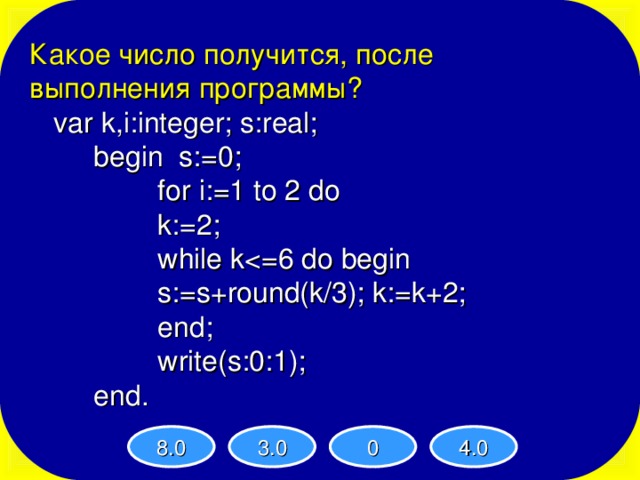 Какое число получится, после выполнения программы ?  var k,i:integer; s:real;   begin s:=0;    for i:=1 to 2 do    k:=2;    while k   s:=s+round(k/3); k:=k+2;    end;    write(s:0:1);   end. 8.0 3.0 0 4.0 