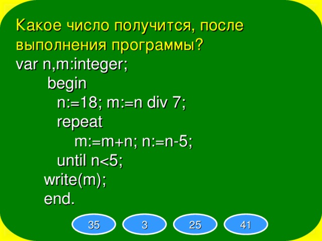 Какое число получится, после выполнения программы? var n,m:integer;   begin  n:=18; m:=n div 7;  repeat   m:=m+n; n:=n-5;  until nwrite(m); end.  n:=18; m:=n div 7;  repeat   m:=m+n; n:=n-5;  until n n:=18; m:=n div 7;  repeat   m:=m+n; n:=n-5;  until n n:=18; m:=n div 7;  repeat   m:=m+n; n:=n-5;  until n n:=18; m:=n div 7;  repeat   m:=m+n; n:=n-5;  until n35 3 25 41 