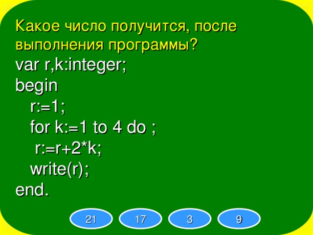 Какое число получится, после выполнения программы? var r,k:integer; begin  r:=1;  for k:=1 to 4 do ;  r:=r+2*k;  write(r); end. 21 17 3 9 
