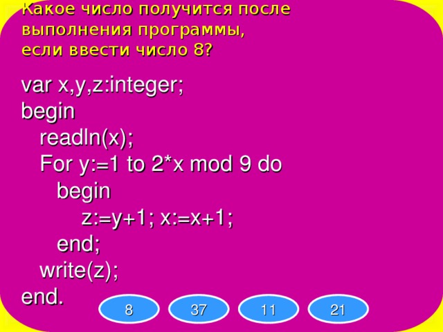 Какое число получится после выполнения программы, если ввести число 8? var x,y,z:integer; begin  readln(x);  For y:=1 to 2*x mod 9 do   begin    z:=y+1; x:=x+1;   end;  write(z); end. 8 37 11 21 