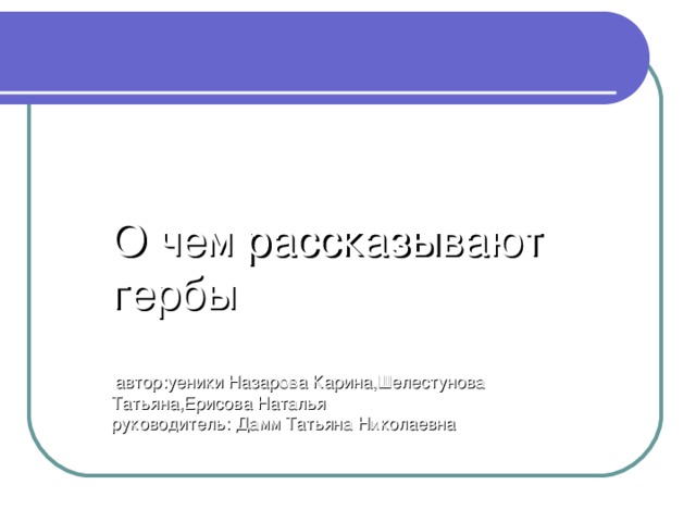 О чем рассказывают гербы    автор:уеники Назарова Карина,Шелестунова Татьяна,Ерисова Наталья  руководитель: Дамм Татьяна Николаевна 