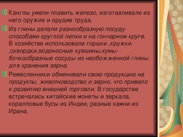 Канглы умели плавить железо , изготавливали из него оружие и орудие труда. Из глины делали разнообразную посуду способами круглой лепки и на гончарном круге . В хозяйстве использовали горшки ,кружки ,сквордки,водоносные кувшины,хумы-бочкообразные сосуды из необожженной глины для хранения зерна. Ремесленники обменивали свою продукцию на продукты, животноводство и зерно, что привело к развитию внешней торговли . В государстве встречались китайские монеты и зеркала, коралловые бусы из Индии, разные камни из Ирана. 