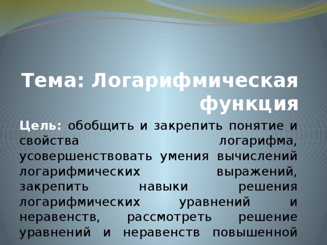 Тема: Логарифмическая функция Цель: обобщить и закрепить понятие и свойства логарифма, усовершенствовать умения вычислений логарифмических выражений, закрепить навыки решения логарифмических уравнений и неравенств, рассмотреть решение уравнений и неравенств повышенной трудности 