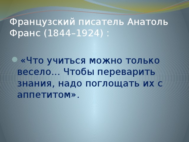 Французский писатель Анатоль Франс (1844–1924) : «Что учиться можно только весело... Чтобы переварить знания, надо поглощать их с аппетитом».   