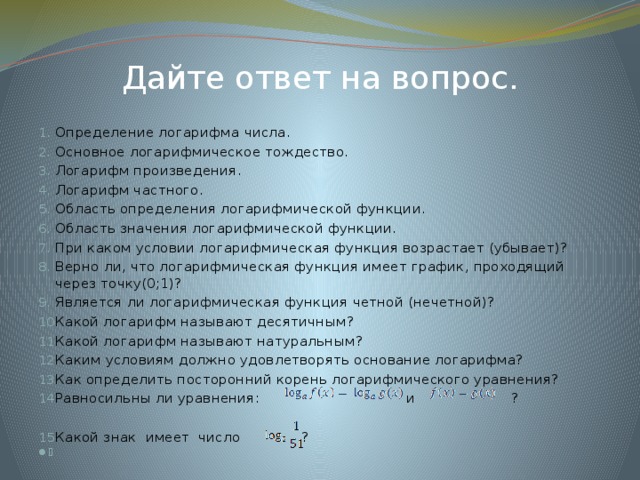 Дайте ответ на вопрос. Определение логарифма числа. Основное логарифмическое тождество. Логарифм произведения. Логарифм частного. Область определения логарифмической функции. Область значения логарифмической функции. При каком условии логарифмическая функция возрастает (убывает)? Верно ли, что логарифмическая функция имеет график, проходящий через точку(0;1)? Является ли логарифмическая функция четной (нечетной)? Какой логарифм называют десятичным? Какой логарифм называют натуральным? Каким условиям должно удовлетворять основание логарифма? Как определить посторонний корень логарифмического уравнения? Равносильны ли уравнения:  и ? Какой знак имеет число ?    