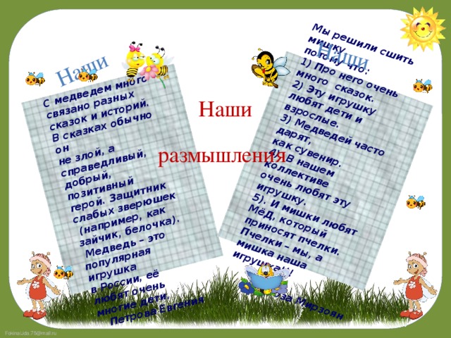 С медведем много связано разных сказок и историй. В сказках обычно он не злой, а справедливый,   добрый, позитивный герой. Защитник слабых зверюшек Наши  (например, как зайчик, белочка). Мы решили сшить мишку,  Медведь – это популярная игрушка потому что: в России, её любят очень многие дети. 1) Про него очень много сказок. Наши Петрова Евгения 2) Эту игрушку любят дети и взрослые. 3) Медведей часто дарят, как сувенир. 4). В нашем коллективе очень любят эту игрушку. 5). И мишки любят МёД, который приносят пчелки. Пчелки – мы, а мишка наша игрушка!!!  Роза Мирзоян Наши размышления 