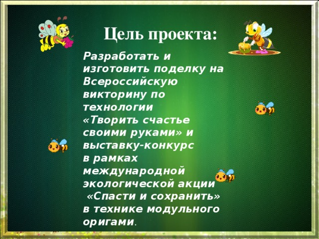 Цель проекта: Разработать и изготовить поделку на Всероссийскую викторину по технологии «Творить счастье  своими руками» и выставку-конкурс в рамках международной экологической акции  «Спасти и сохранить» в технике модульного оригами . 