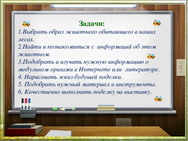 Задачи: 1.Выбрать образ животного обитающего в наших лесах. 2.Найти и познакомиться с информаций об этом животном. 3.Подобрать и изучить нужную информацию о модульном оригами в Интернете или литературе. 4. Нарисовать эскиз будущей поделки. 5. Подобрать нужный материал и инструменты. 6. Качественно выполнить поделку на выставку. 