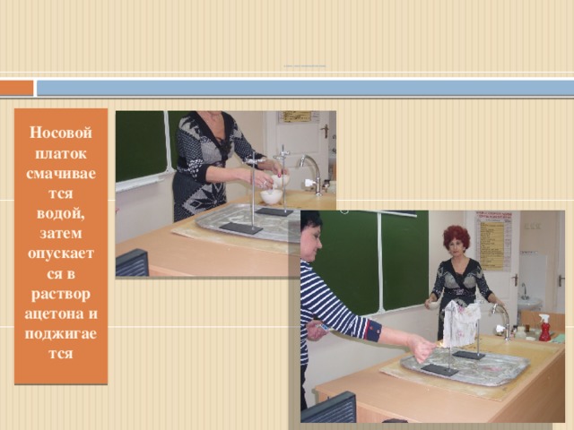 Опыт: «Несгораемый платок »     Носовой платок смачивается водой, затем опускается в раствор ацетона и поджигается 