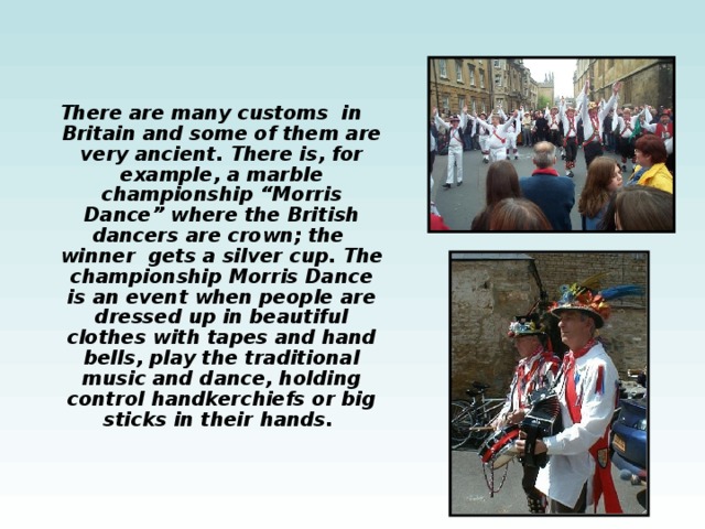 There are many customs in Britain and some of them are very ancient. There is, for example, a marble championship “Morris Dance” where the British  dancers are crown; the winner gets a silver cup. The championship Morris Dance is an event when people are dressed up in beautiful clothes with tapes and hand bells, play the traditional music and dance, holding control handkerchiefs or big sticks in their hands. 