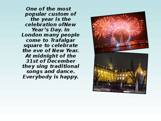 One of the most popular custom of the year is the celebration ofNew Year’s Day. In London many people come to Trafalgar square to celebrate the eve of New Year. At midnight of the 31st of December they sing traditional songs and dance. Everybody is happy. 