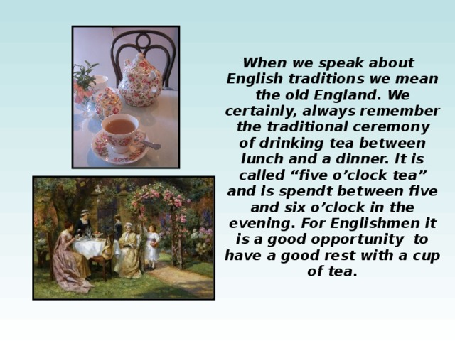  When we speak about English traditions we mean the old England. We certainly, always remember the traditional ceremony of drinking tea between lunch and a dinner. It is called “five o’clock tea” and is spendt between five and six o’clock in the evening. For Englishmen it is a good opportunity to have a good rest with a cup of tea. 
