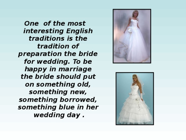 One of the most interesting English traditions is the tradition of preparation the bride for wedding. To be happy in marriage the bride should put on something old, something new, something borrowed, something blue in her wedding day . 