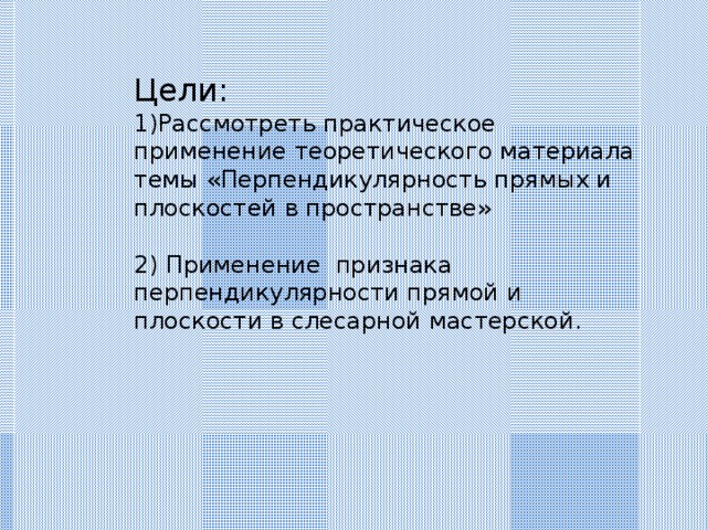 Цели: Рассмотреть практическое применение теоретического материала темы «Перпендикулярность прямых и плоскостей в пространстве» 2) Применение признака перпендикулярности прямой и плоскости в слесарной мастерской. 