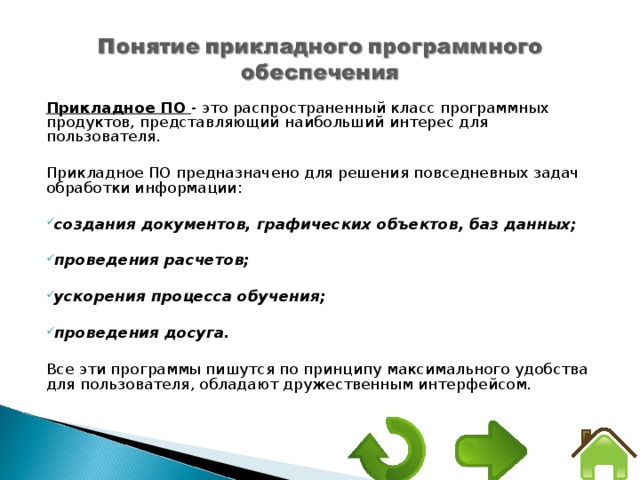 Прикладное ПО - это распространенный класс программных продуктов, представляющий наибольший интерес для пользователя. Прикладное ПО предназначено для решения повседневных задач обработки информации:  создания документов, графических объектов, баз данных;  проведения расчетов;  ускорения процесса обучения;  проведения досуга.  Все эти программы пишутся по принципу максимального удобства для пользователя, обладают дружественным интерфейсом. 