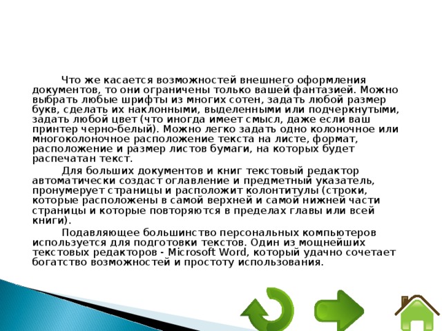 Что же касается возможностей внешнего оформления документов, то они ограничены только вашей фантазией. Можно выбрать любые шрифты из многих сотен, задать любой размер букв, сделать их наклонными, выделенными или подчеркнутыми, задать любой цвет (что иногда имеет смысл, даже если ваш принтер черно-белый). Можно легко задать одно колоночное или многоколоночное расположение текста на листе, формат, расположение и размер листов бумаги, на которых будет распечатан текст. Для больших документов и книг текстовый редактор автоматически создаст оглавление и предметный указатель, пронумерует страницы и расположит колонтитулы (строки, которые расположены в самой верхней и самой нижней части страницы и которые повторяются в пределах главы или всей книги). Подавляющее большинство персональных компьютеров используется для подготовки текстов. Один из мощнейших текстовых редакторов - Microsoft Word, который удачно сочетает богатство возможностей и простоту использования. 