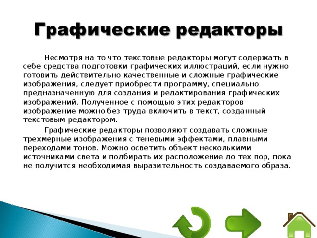 Несмотря на то что текстовые редакторы могут содержать в себе средства подготовки графических иллюстраций, если нужно готовить действительно качественные и сложные графические изображения, следует приобрести программу, специально предназначенную для создания и редактирования графических изображений. Полученное с помощью этих редакторов изображение можно без труда включить в текст, созданный текстовым редактором. Графические редакторы позволяют создавать сложные трехмерные изображения с теневыми эффектами, плавными переходами тонов. Можно осветить объект несколькими источниками света и подбирать их расположение до тех пор, пока не получится необходимая выразительность создаваемого образа. 