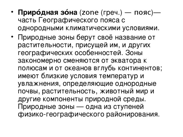 Приро́дная зо́на ( zone (греч.)  — пояс )— часть Географического пояса с однородными климатическими условиями. Природные зоны берут своё название от растительности, присущей им, и других географических особенностей. Зоны закономерно сменяются от экватора к полюсам и от океанов вглубь континентов; имеют близкие условия температур и увлажнения, определяющие однородные почвы, растительность, животный мир и другие компоненты природной среды. Природные зоны — одна из ступеней физико-географического районирования. 