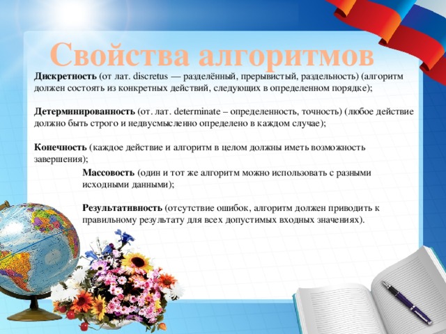 Свойства алгоритмов Дискретность  (от лат. discretus — разделённый, прерывистый, раздельность) (алгоритм должен состоять из конкретных действий, следующих в определенном порядке);   Детерминированность  (от. лат. determinate – определенность, точность) (любое действие должно быть строго и недвусмысленно определено в каждом случае);   Конечность  (каждое действие и алгоритм в целом должны иметь возможность завершения);    Массовость  (один и тот же алгоритм можно использовать с разными исходными данными);   Результативность  (отсутствие ошибок, алгоритм должен приводить к правильному результату для всех допустимых входных значениях). 